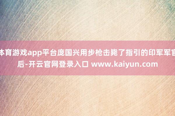 体育游戏app平台庞国兴用步枪击毙了指引的印军军官后-开云官网登录入口 www.kaiyun.com