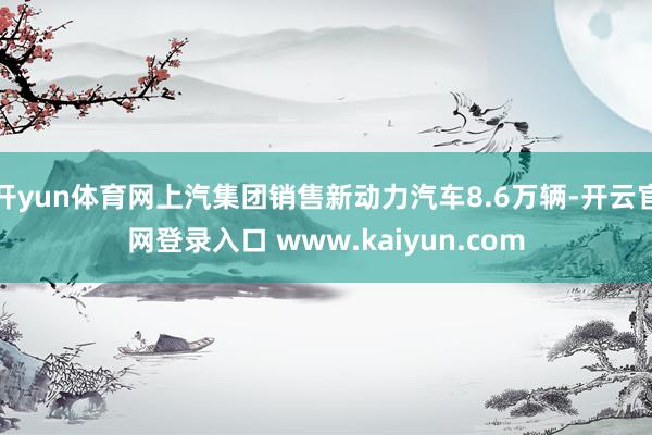 开yun体育网上汽集团销售新动力汽车8.6万辆-开云官网登录入口 www.kaiyun.com