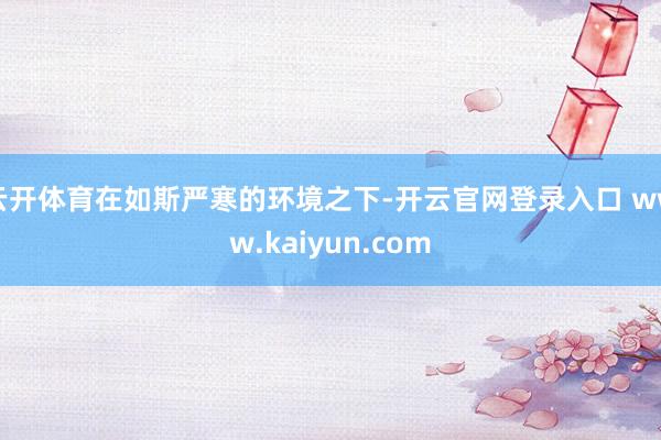 云开体育在如斯严寒的环境之下-开云官网登录入口 www.kaiyun.com