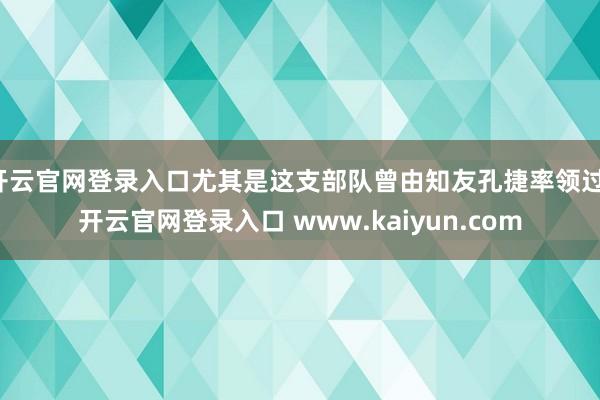 开云官网登录入口尤其是这支部队曾由知友孔捷率领过-开云官网登录入口 www.kaiyun.com