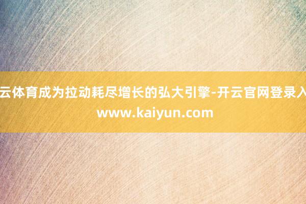 开云体育成为拉动耗尽增长的弘大引擎-开云官网登录入口 www.kaiyun.com