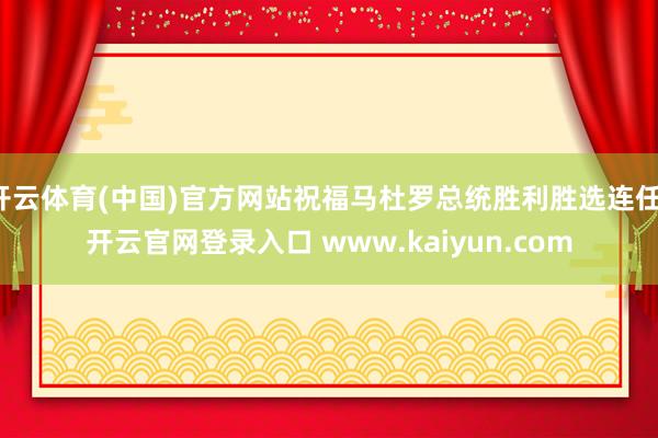 开云体育(中国)官方网站祝福马杜罗总统胜利胜选连任-开云官网登录入口 www.kaiyun.com