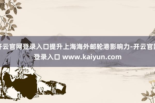 开云官网登录入口提升上海海外邮轮港影响力-开云官网登录入口 www.kaiyun.com