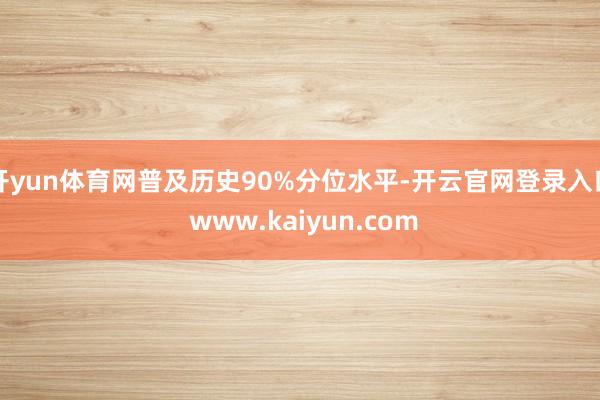 开yun体育网普及历史90%分位水平-开云官网登录入口 www.kaiyun.com