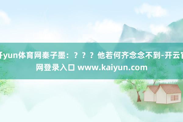 开yun体育网秦子墨：？？？他若何齐念念不到-开云官网登录入口 www.kaiyun.com