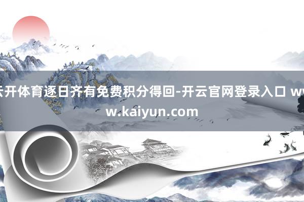 云开体育逐日齐有免费积分得回-开云官网登录入口 www.kaiyun.com