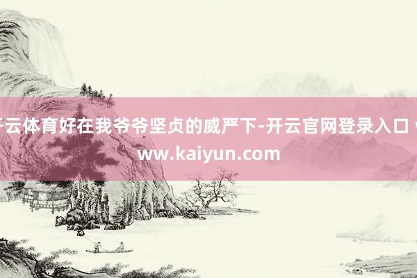 开云体育好在我爷爷坚贞的威严下-开云官网登录入口 www.kaiyun.com