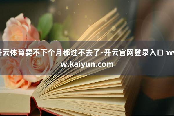 开云体育要不下个月都过不去了-开云官网登录入口 www.kaiyun.com