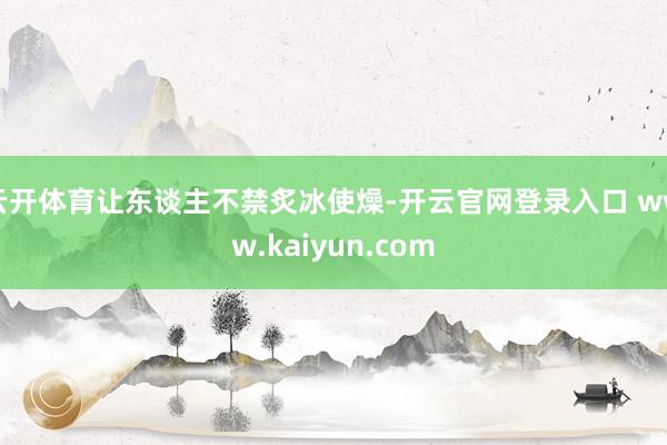 云开体育让东谈主不禁炙冰使燥-开云官网登录入口 www.kaiyun.com