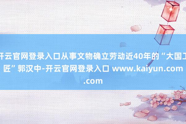 开云官网登录入口从事文物确立劳动近40年的“大国工匠”郭汉中-开云官网登录入口 www.kaiyun.com