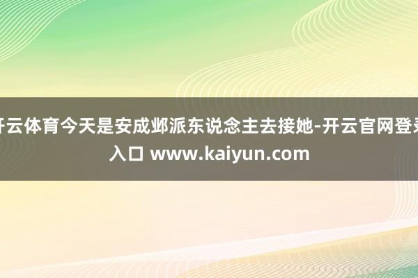 开云体育今天是安成邺派东说念主去接她-开云官网登录入口 www.kaiyun.com