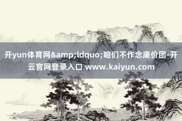 开yun体育网&ldquo;咱们不作念廉价团-开云官网登录入口 www.kaiyun.com