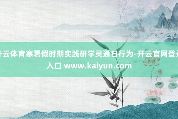 开云体育寒暑假时期实践研学灵通日行为-开云官网登录入口 www.kaiyun.com