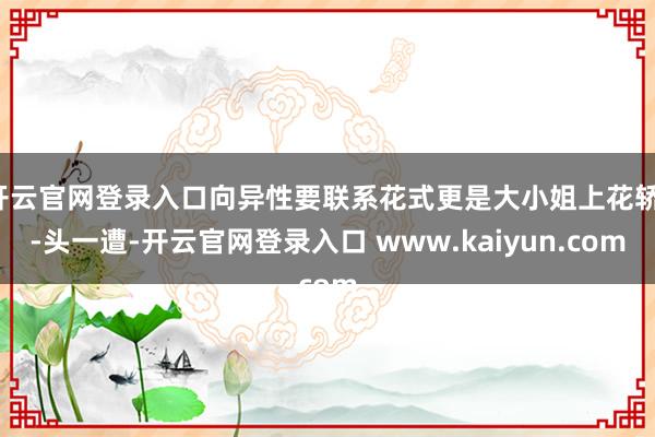 开云官网登录入口向异性要联系花式更是大小姐上花轿--头一遭-开云官网登录入口 www.kaiyun.com