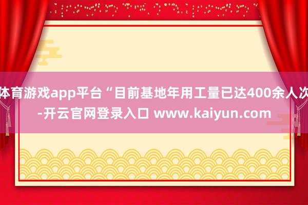 体育游戏app平台“目前基地年用工量已达400余人次-开云官网登录入口 www.kaiyun.com