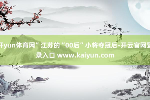 开yun体育网”江苏的“00后”小将夺冠后-开云官网登录入口 www.kaiyun.com