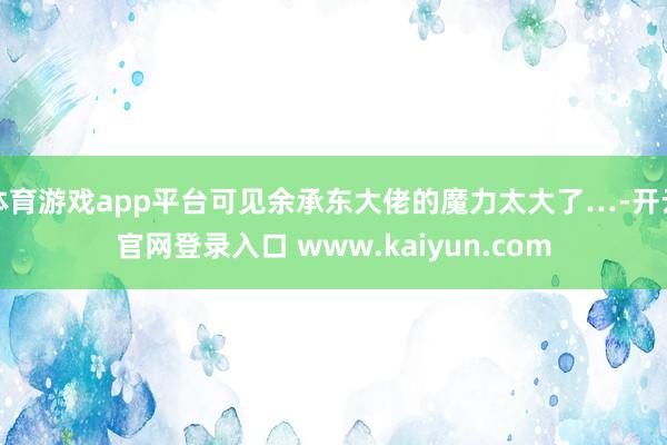 体育游戏app平台可见余承东大佬的魔力太大了…-开云官网登录入口 www.kaiyun.com