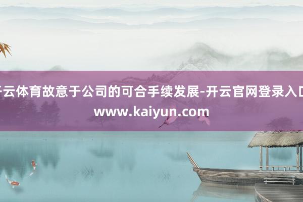 开云体育故意于公司的可合手续发展-开云官网登录入口 www.kaiyun.com