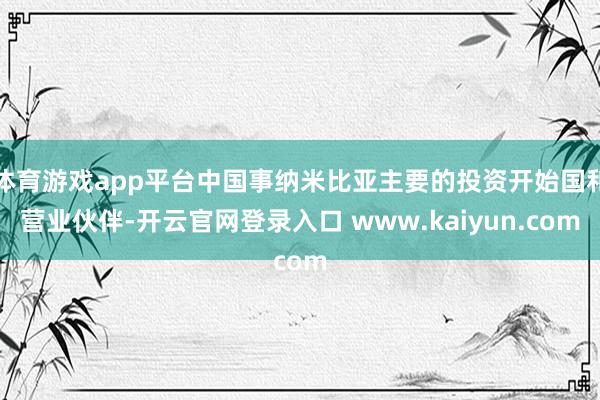 体育游戏app平台中国事纳米比亚主要的投资开始国和营业伙伴-开云官网登录入口 www.kaiyun.com