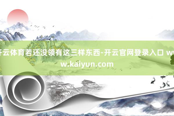 开云体育若还没领有这三样东西-开云官网登录入口 www.kaiyun.com