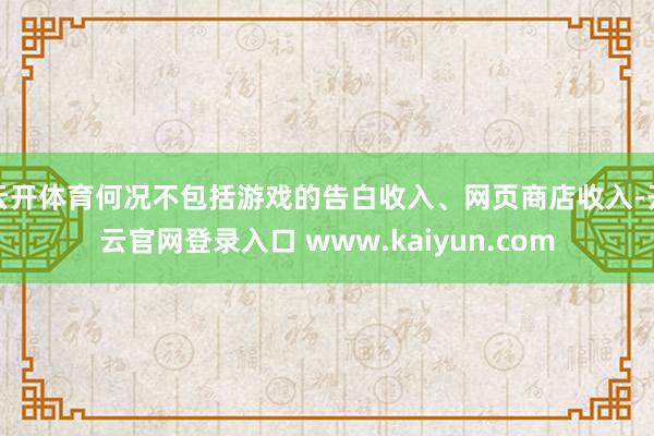 云开体育何况不包括游戏的告白收入、网页商店收入-开云官网登录入口 www.kaiyun.com