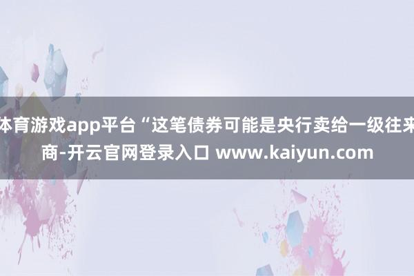 体育游戏app平台“这笔债券可能是央行卖给一级往来商-开云官网登录入口 www.kaiyun.com