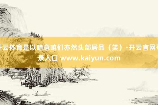 开云体育是以暗意咱们亦然头部居品（笑）-开云官网登录入口 www.kaiyun.com