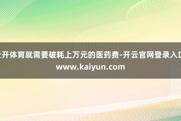 云开体育就需要破耗上万元的医药费-开云官网登录入口 www.kaiyun.com