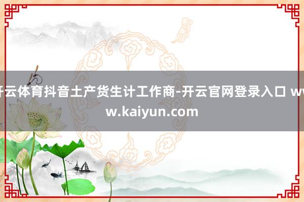 开云体育抖音土产货生计工作商-开云官网登录入口 www.kaiyun.com