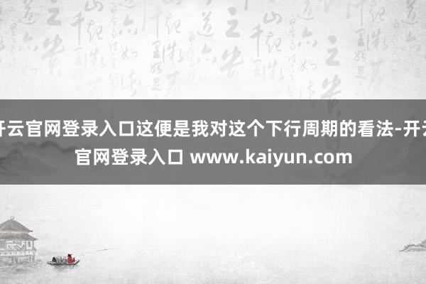 开云官网登录入口这便是我对这个下行周期的看法-开云官网登录入口 www.kaiyun.com