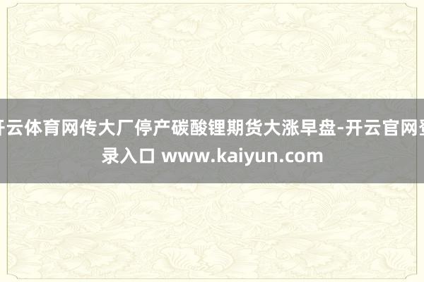 开云体育网传大厂停产碳酸锂期货大涨早盘-开云官网登录入口 www.kaiyun.com