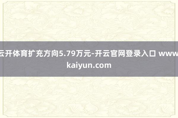 云开体育扩充方向5.79万元-开云官网登录入口 www.kaiyun.com