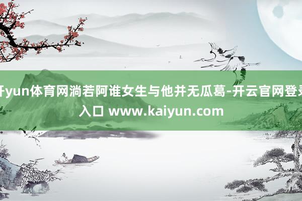 开yun体育网淌若阿谁女生与他并无瓜葛-开云官网登录入口 www.kaiyun.com