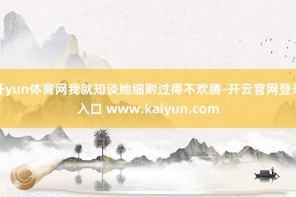 开yun体育网我就知谈她细则过得不欢腾-开云官网登录入口 www.kaiyun.com