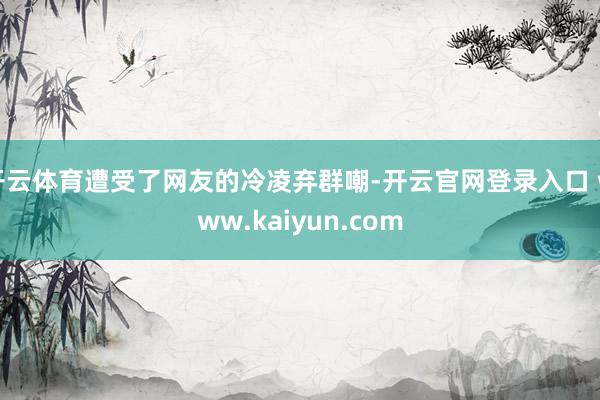 开云体育遭受了网友的冷凌弃群嘲-开云官网登录入口 www.kaiyun.com