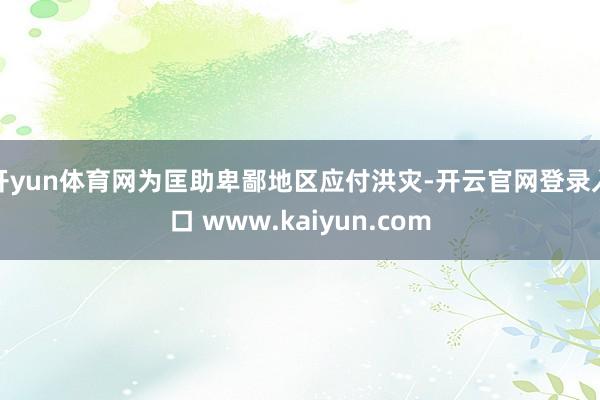 开yun体育网为匡助卑鄙地区应付洪灾-开云官网登录入口 www.kaiyun.com