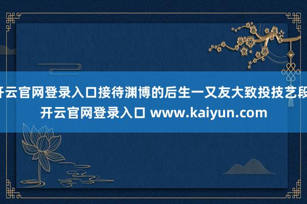 开云官网登录入口接待渊博的后生一又友大致投技艺段-开云官网登录入口 www.kaiyun.com