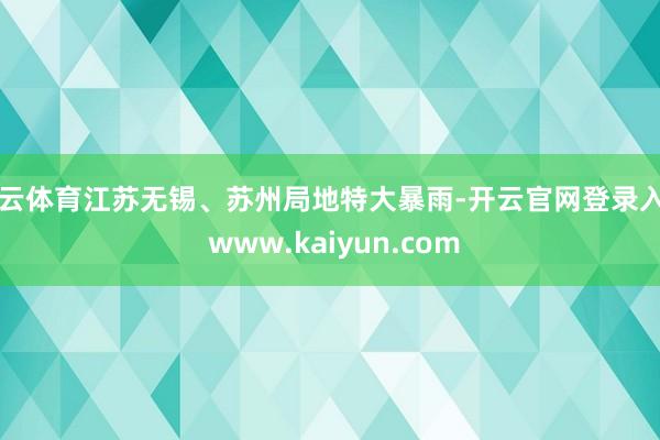 开云体育江苏无锡、苏州局地特大暴雨-开云官网登录入口 www.kaiyun.com