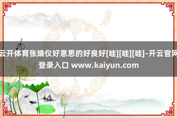 云开体育张婧仪好意思的好良好[哇][哇][哇]-开云官网登录入口 www.kaiyun.com