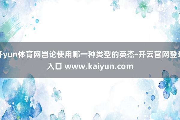 开yun体育网岂论使用哪一种类型的英杰-开云官网登录入口 www.kaiyun.com