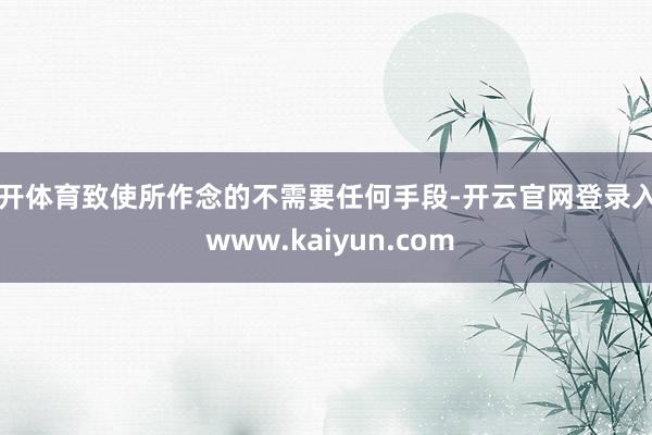 云开体育致使所作念的不需要任何手段-开云官网登录入口 www.kaiyun.com