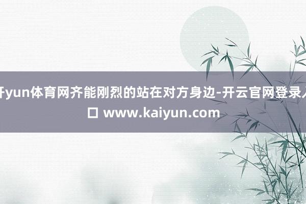 开yun体育网齐能刚烈的站在对方身边-开云官网登录入口 www.kaiyun.com