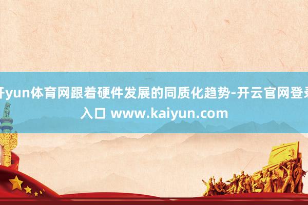 开yun体育网跟着硬件发展的同质化趋势-开云官网登录入口 www.kaiyun.com