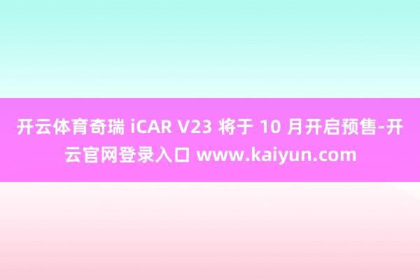 开云体育奇瑞 iCAR V23 将于 10 月开启预售-开云官网登录入口 www.kaiyun.com