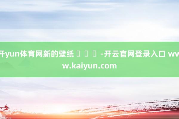 开yun体育网新的壁纸 ​​​-开云官网登录入口 www.kaiyun.com