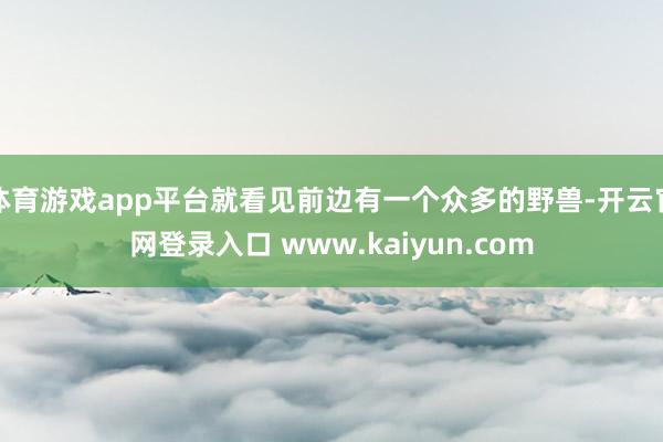 体育游戏app平台就看见前边有一个众多的野兽-开云官网登录入口 www.kaiyun.com