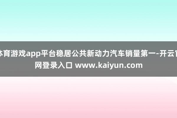 体育游戏app平台稳居公共新动力汽车销量第一-开云官网登录入口 www.kaiyun.com