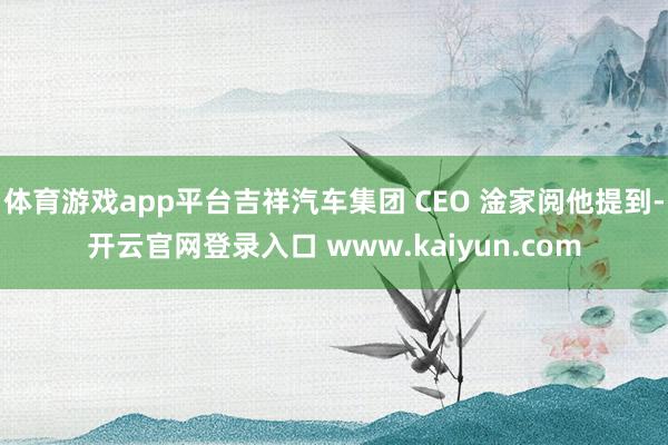 体育游戏app平台吉祥汽车集团 CEO 淦家阅他提到-开云官网登录入口 www.kaiyun.com