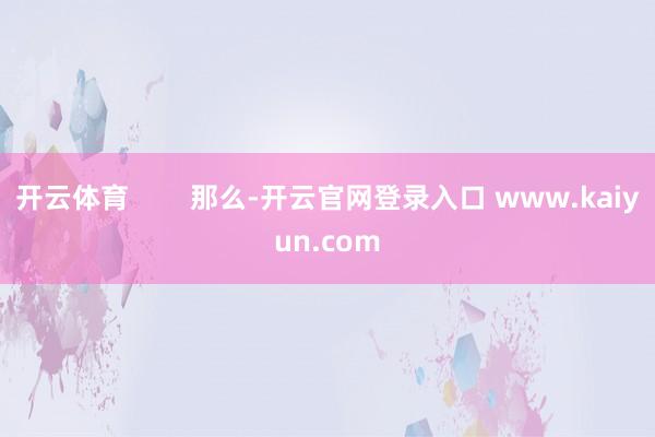 开云体育        那么-开云官网登录入口 www.kaiyun.com