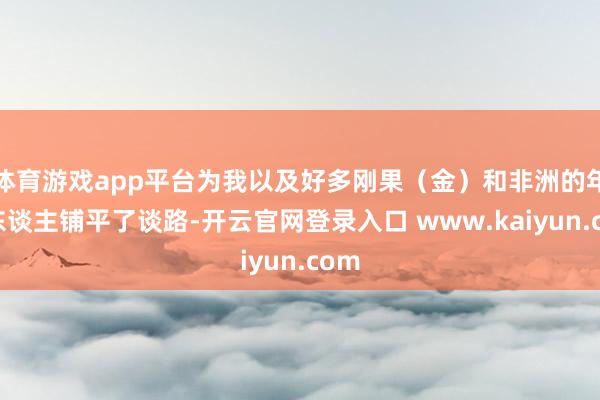 体育游戏app平台为我以及好多刚果（金）和非洲的年青东谈主铺平了谈路-开云官网登录入口 www.kaiyun.com